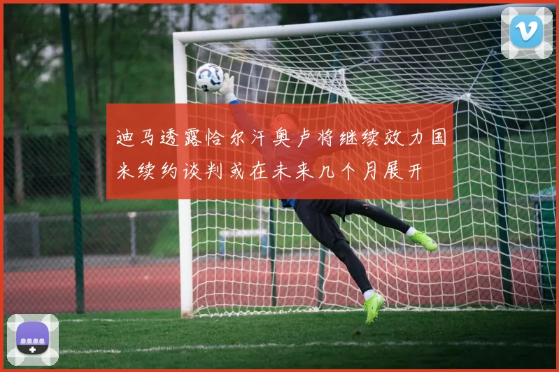 迪马透露恰尔汗奥卢将继续效力国米续约谈判或在未来几个月展开