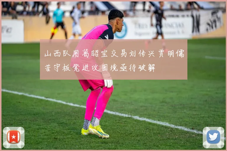 山西队用葛昭宝交易刘传兴贾明儒苦守板凳进攻困境亟待破解