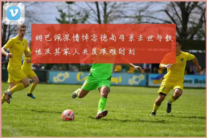 姆巴佩深情悼念德尚母亲去世与教练及其家人共度艰难时刻