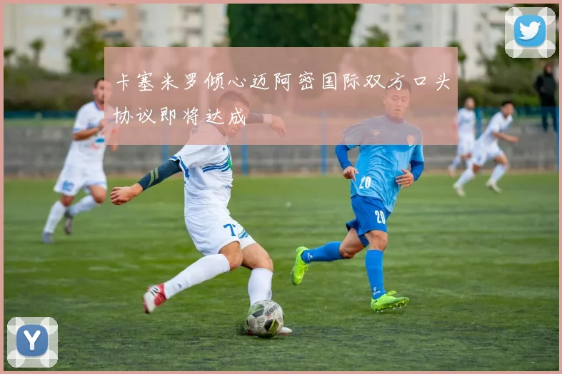 卡塞米罗倾心迈阿密国际双方口头协议即将达成