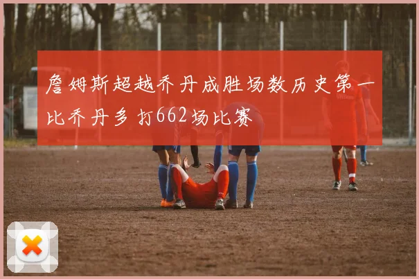 詹姆斯超越乔丹成胜场数历史第一比乔丹多打662场比赛