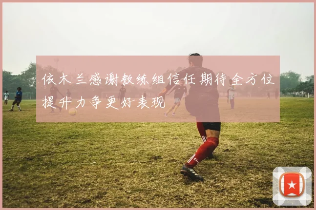 依木兰感谢教练组信任期待全方位提升力争更好表现