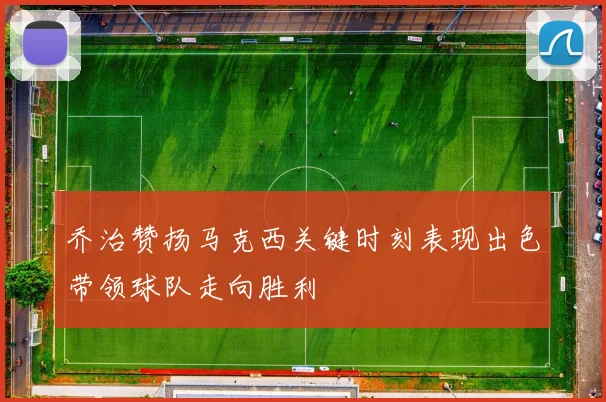 乔治赞扬马克西关键时刻表现出色带领球队走向胜利