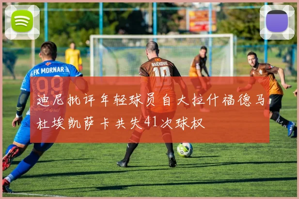 迪尼批评年轻球员自大拉什福德马杜埃凯萨卡共失41次球权