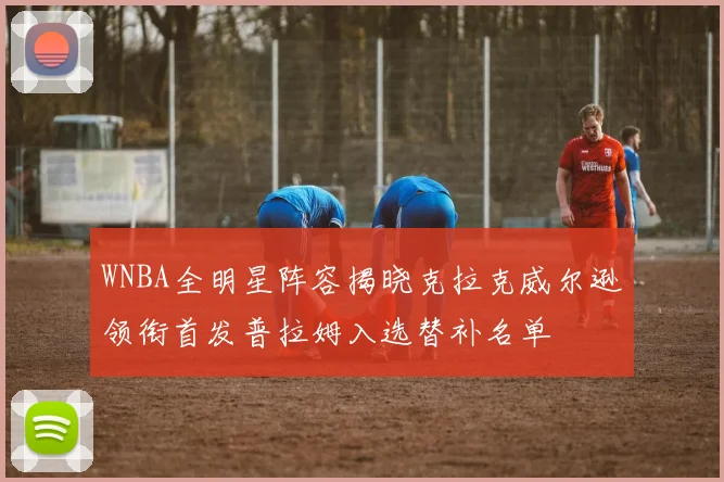 WNBA全明星阵容揭晓克拉克威尔逊领衔首发普拉姆入选替补名单
