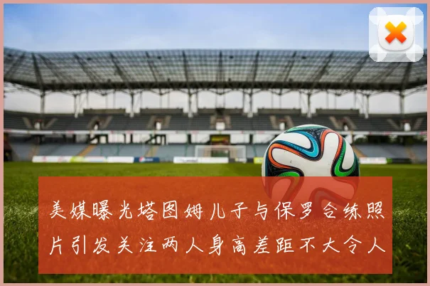 美媒曝光塔图姆儿子与保罗合练照片引发关注两人身高差距不大令人惊讶